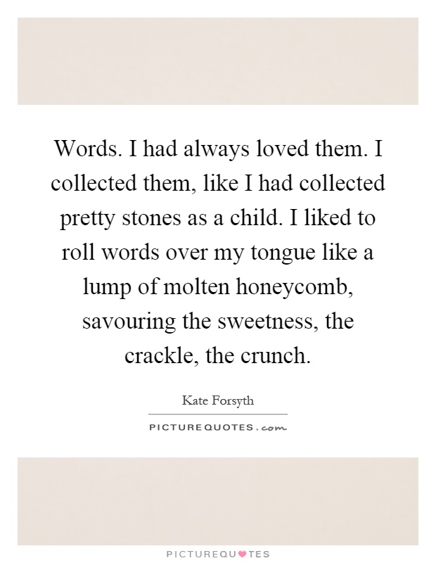 Words. I had always loved them. I collected them, like I had collected pretty stones as a child. I liked to roll words over my tongue like a lump of molten honeycomb, savouring the sweetness, the crackle, the crunch Picture Quote #1