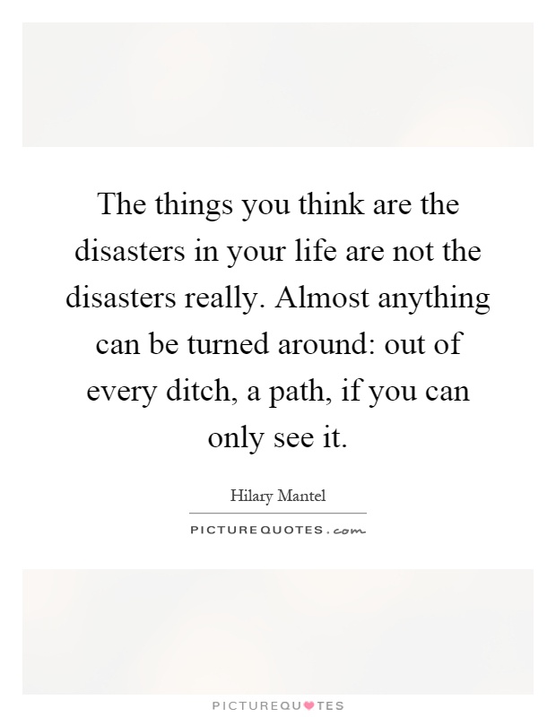 The things you think are the disasters in your life are not the disasters really. Almost anything can be turned around: out of every ditch, a path, if you can only see it Picture Quote #1