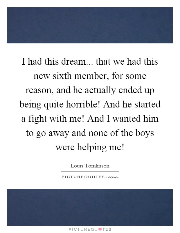 I had this dream... that we had this new sixth member, for some reason, and he actually ended up being quite horrible! And he started a fight with me! And I wanted him to go away and none of the boys were helping me! Picture Quote #1