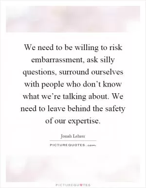 We need to be willing to risk embarrassment, ask silly questions, surround ourselves with people who don’t know what we’re talking about. We need to leave behind the safety of our expertise Picture Quote #1