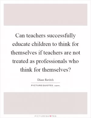 Can teachers successfully educate children to think for themselves if teachers are not treated as professionals who think for themselves? Picture Quote #1
