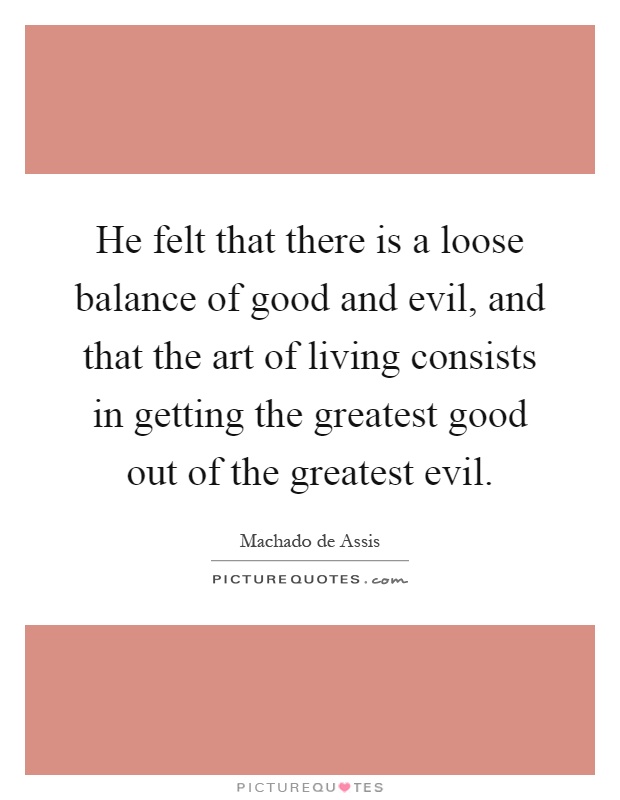 He felt that there is a loose balance of good and evil, and that the art of living consists in getting the greatest good out of the greatest evil Picture Quote #1