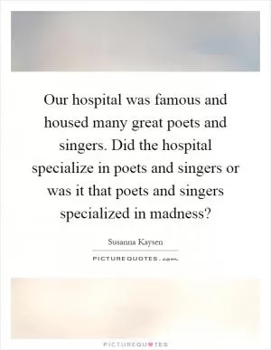 Our hospital was famous and housed many great poets and singers. Did the hospital specialize in poets and singers or was it that poets and singers specialized in madness? Picture Quote #1