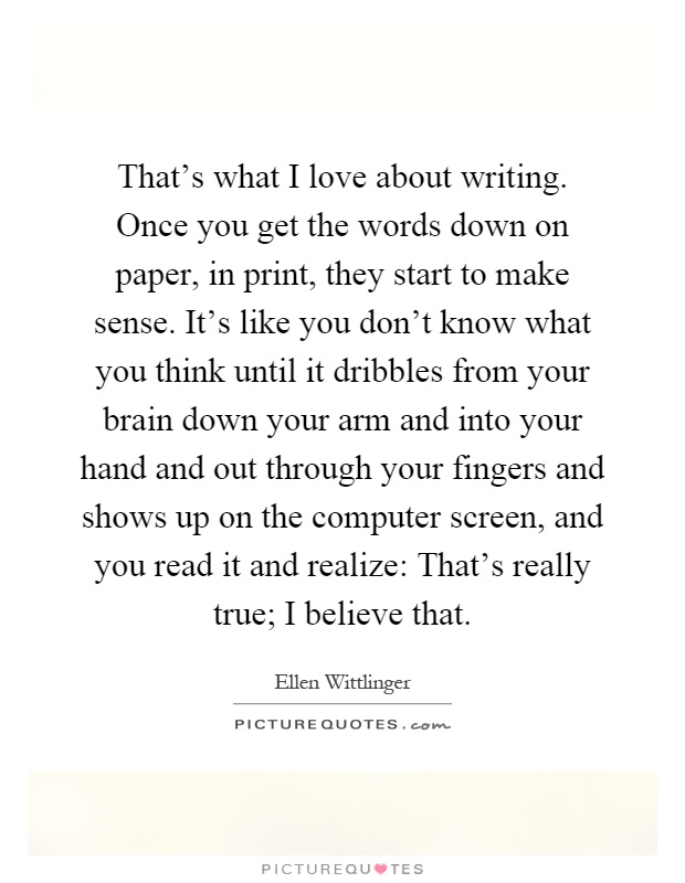 That's what I love about writing. Once you get the words down on paper, in print, they start to make sense. It's like you don't know what you think until it dribbles from your brain down your arm and into your hand and out through your fingers and shows up on the computer screen, and you read it and realize: That's really true; I believe that Picture Quote #1