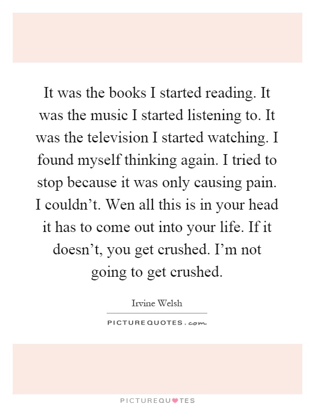 It was the books I started reading. It was the music I started listening to. It was the television I started watching. I found myself thinking again. I tried to stop because it was only causing pain. I couldn't. Wen all this is in your head it has to come out into your life. If it doesn't, you get crushed. I'm not going to get crushed Picture Quote #1