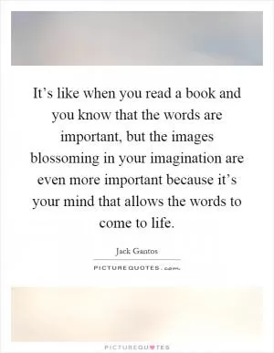 It’s like when you read a book and you know that the words are important, but the images blossoming in your imagination are even more important because it’s your mind that allows the words to come to life Picture Quote #1