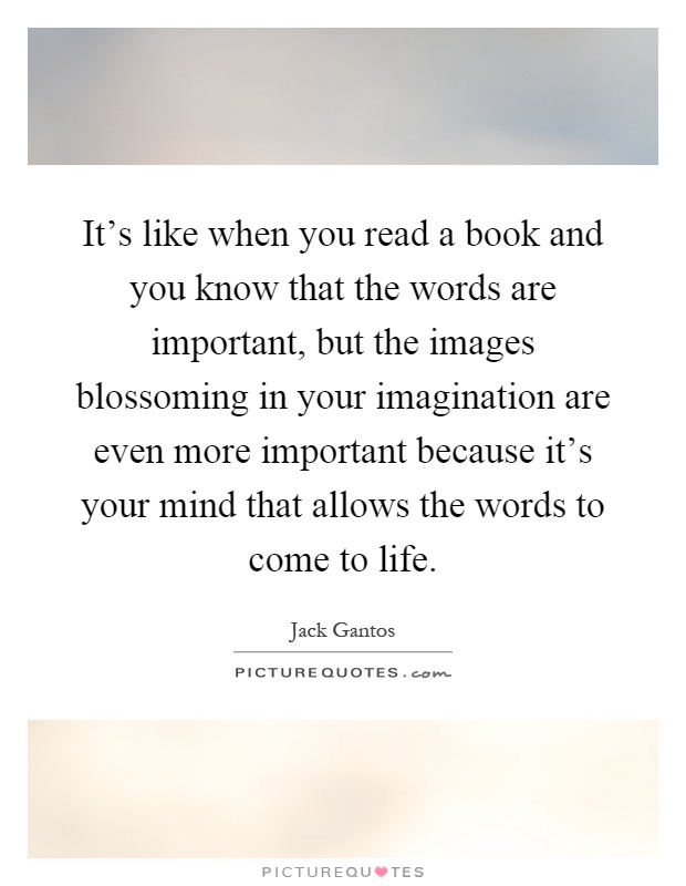It's like when you read a book and you know that the words are important, but the images blossoming in your imagination are even more important because it's your mind that allows the words to come to life Picture Quote #1