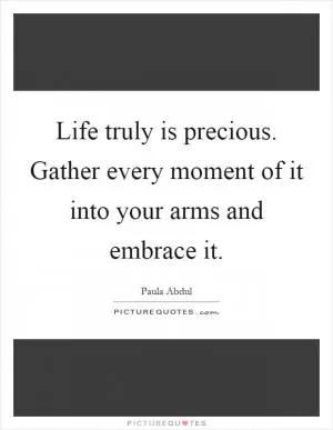 Life truly is precious. Gather every moment of it into your arms and embrace it Picture Quote #1