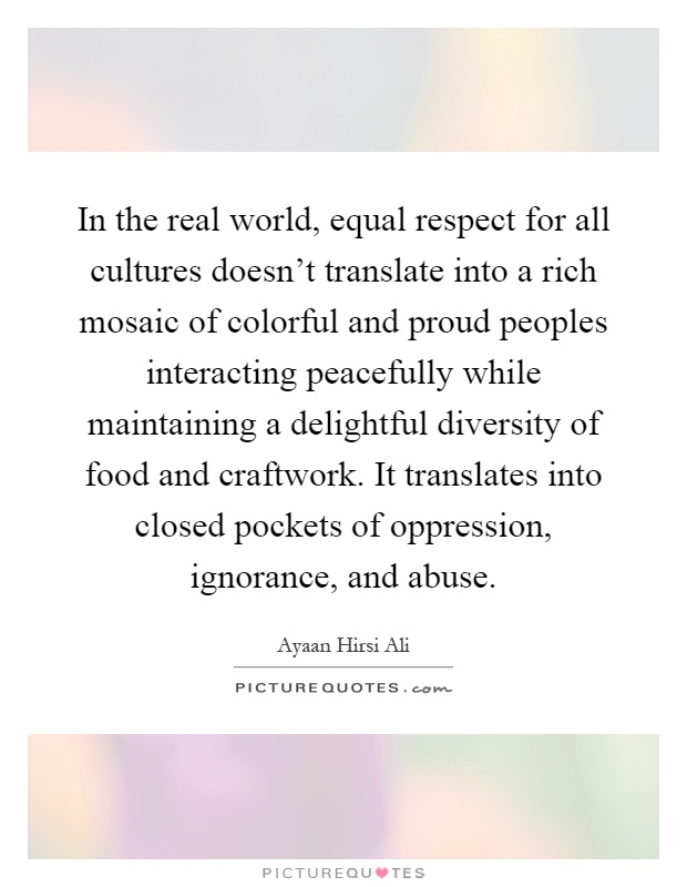 In the real world, equal respect for all cultures doesn't translate into a rich mosaic of colorful and proud peoples interacting peacefully while maintaining a delightful diversity of food and craftwork. It translates into closed pockets of oppression, ignorance, and abuse Picture Quote #1