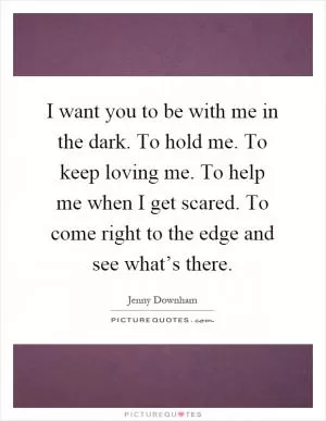 I want you to be with me in the dark. To hold me. To keep loving me. To help me when I get scared. To come right to the edge and see what’s there Picture Quote #1