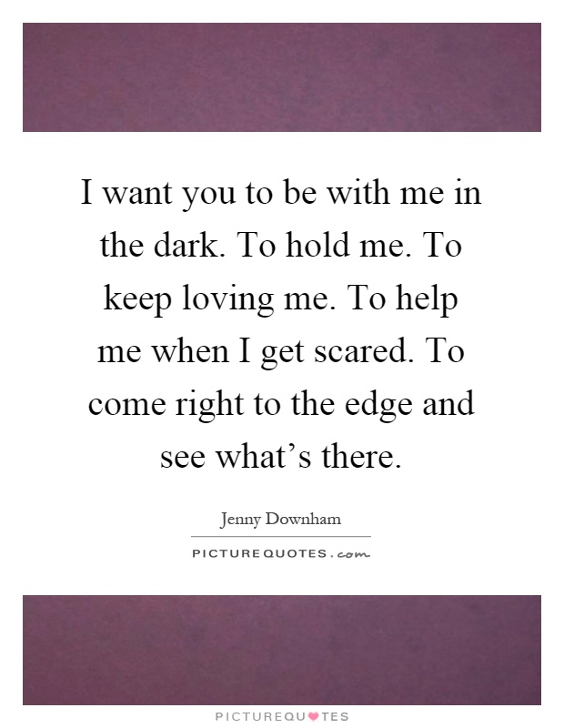 I want you to be with me in the dark. To hold me. To keep loving me. To help me when I get scared. To come right to the edge and see what's there Picture Quote #1