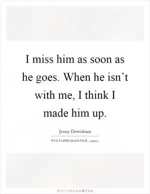I miss him as soon as he goes. When he isn’t with me, I think I made him up Picture Quote #1