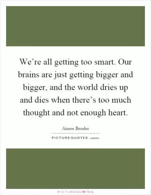 We’re all getting too smart. Our brains are just getting bigger and bigger, and the world dries up and dies when there’s too much thought and not enough heart Picture Quote #1