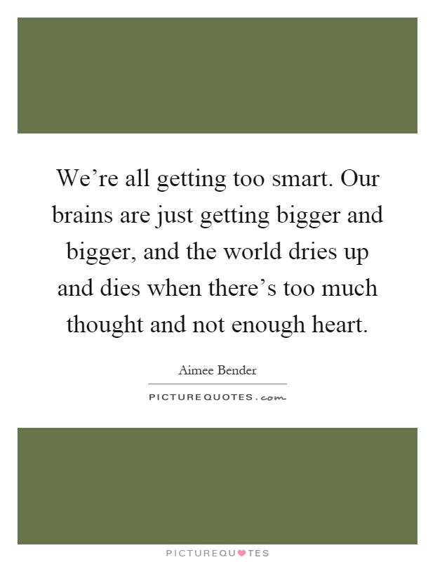 We're all getting too smart. Our brains are just getting bigger and bigger, and the world dries up and dies when there's too much thought and not enough heart Picture Quote #1