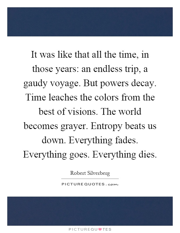 It was like that all the time, in those years: an endless trip, a gaudy voyage. But powers decay. Time leaches the colors from the best of visions. The world becomes grayer. Entropy beats us down. Everything fades. Everything goes. Everything dies Picture Quote #1