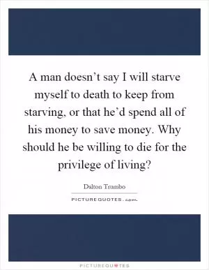 A man doesn’t say I will starve myself to death to keep from starving, or that he’d spend all of his money to save money. Why should he be willing to die for the privilege of living? Picture Quote #1