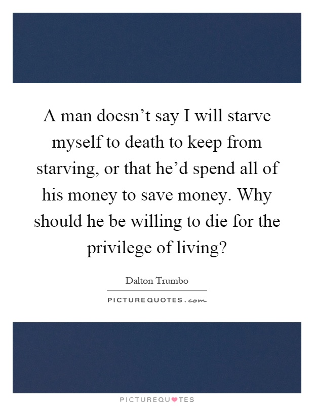 A man doesn't say I will starve myself to death to keep from starving, or that he'd spend all of his money to save money. Why should he be willing to die for the privilege of living? Picture Quote #1