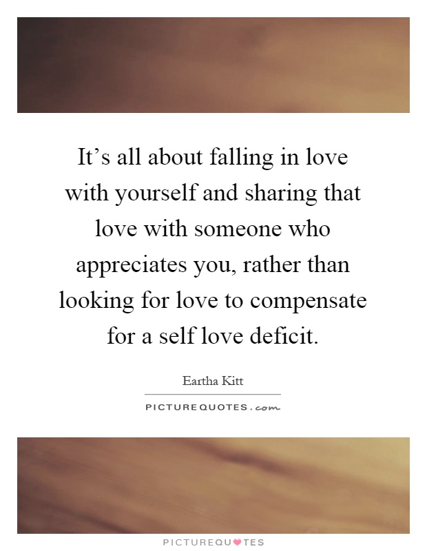 It's all about falling in love with yourself and sharing that love with someone who appreciates you, rather than looking for love to compensate for a self love deficit Picture Quote #1