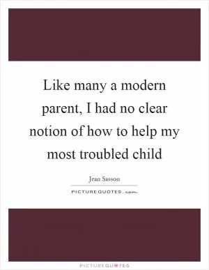 Like many a modern parent, I had no clear notion of how to help my most troubled child Picture Quote #1