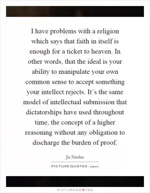 I have problems with a religion which says that faith in itself is enough for a ticket to heaven. In other words, that the ideal is your ability to manipulate your own common sense to accept something your intellect rejects. It’s the same model of intellectual submission that dictatorships have used throughout time, the concept of a higher reasoning without any obligation to discharge the burden of proof Picture Quote #1