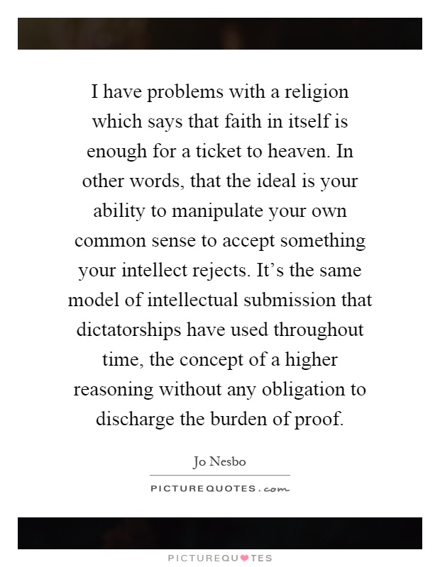 I have problems with a religion which says that faith in itself is enough for a ticket to heaven. In other words, that the ideal is your ability to manipulate your own common sense to accept something your intellect rejects. It's the same model of intellectual submission that dictatorships have used throughout time, the concept of a higher reasoning without any obligation to discharge the burden of proof Picture Quote #1