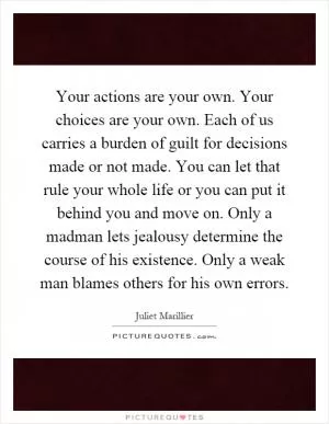 Your actions are your own. Your choices are your own. Each of us carries a burden of guilt for decisions made or not made. You can let that rule your whole life or you can put it behind you and move on. Only a madman lets jealousy determine the course of his existence. Only a weak man blames others for his own errors Picture Quote #1