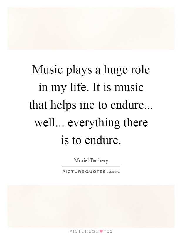 Music plays a huge role in my life. It is music that helps me to endure... well... everything there is to endure Picture Quote #1