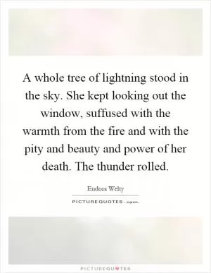 A whole tree of lightning stood in the sky. She kept looking out the window, suffused with the warmth from the fire and with the pity and beauty and power of her death. The thunder rolled Picture Quote #1