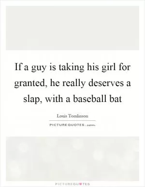If a guy is taking his girl for granted, he really deserves a slap, with a baseball bat Picture Quote #1