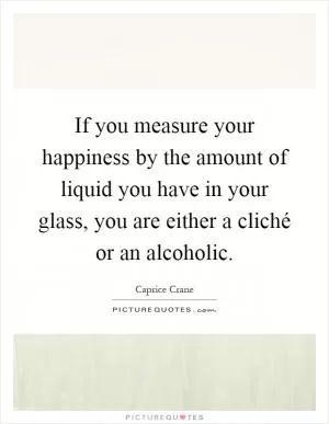 If you measure your happiness by the amount of liquid you have in your glass, you are either a cliché or an alcoholic Picture Quote #1