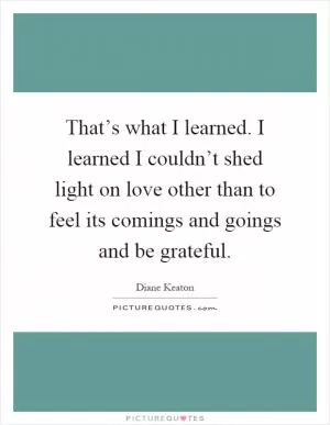 That’s what I learned. I learned I couldn’t shed light on love other than to feel its comings and goings and be grateful Picture Quote #1