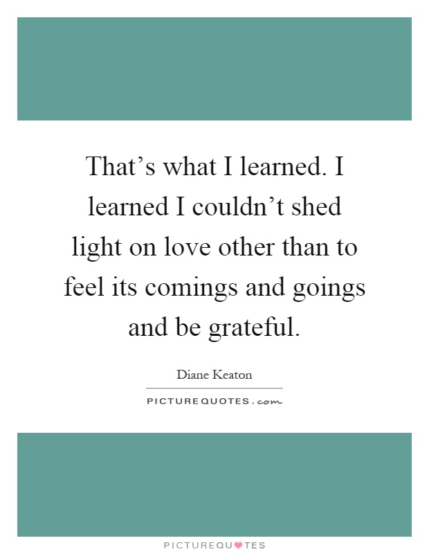 That's what I learned. I learned I couldn't shed light on love other than to feel its comings and goings and be grateful Picture Quote #1
