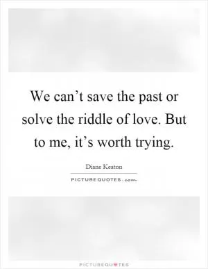 We can’t save the past or solve the riddle of love. But to me, it’s worth trying Picture Quote #1