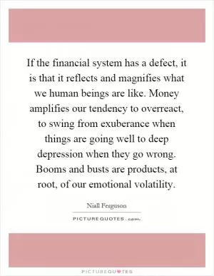 If the financial system has a defect, it is that it reflects and magnifies what we human beings are like. Money amplifies our tendency to overreact, to swing from exuberance when things are going well to deep depression when they go wrong. Booms and busts are products, at root, of our emotional volatility Picture Quote #1