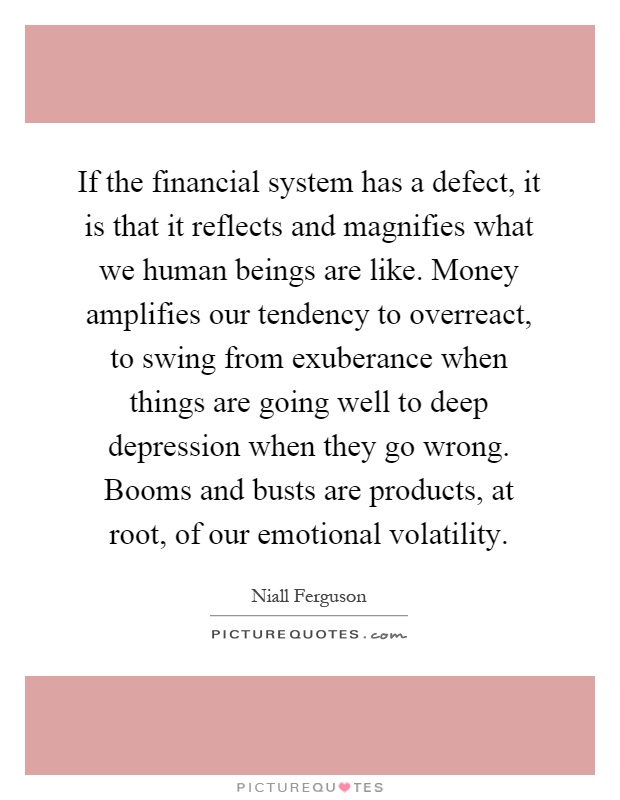 If the financial system has a defect, it is that it reflects and magnifies what we human beings are like. Money amplifies our tendency to overreact, to swing from exuberance when things are going well to deep depression when they go wrong. Booms and busts are products, at root, of our emotional volatility Picture Quote #1