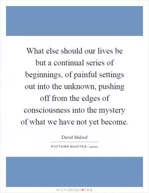 What else should our lives be but a continual series of beginnings, of painful settings out into the unknown, pushing off from the edges of consciousness into the mystery of what we have not yet become Picture Quote #1