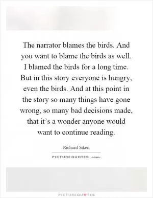 The narrator blames the birds. And you want to blame the birds as well. I blamed the birds for a long time. But in this story everyone is hungry, even the birds. And at this point in the story so many things have gone wrong, so many bad decisions made, that it’s a wonder anyone would want to continue reading Picture Quote #1