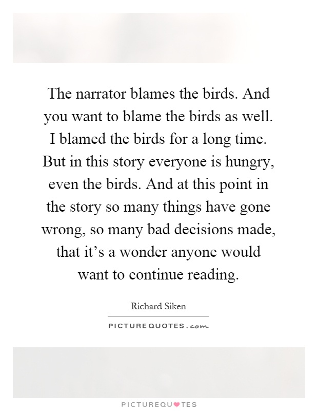 The narrator blames the birds. And you want to blame the birds as well. I blamed the birds for a long time. But in this story everyone is hungry, even the birds. And at this point in the story so many things have gone wrong, so many bad decisions made, that it's a wonder anyone would want to continue reading Picture Quote #1