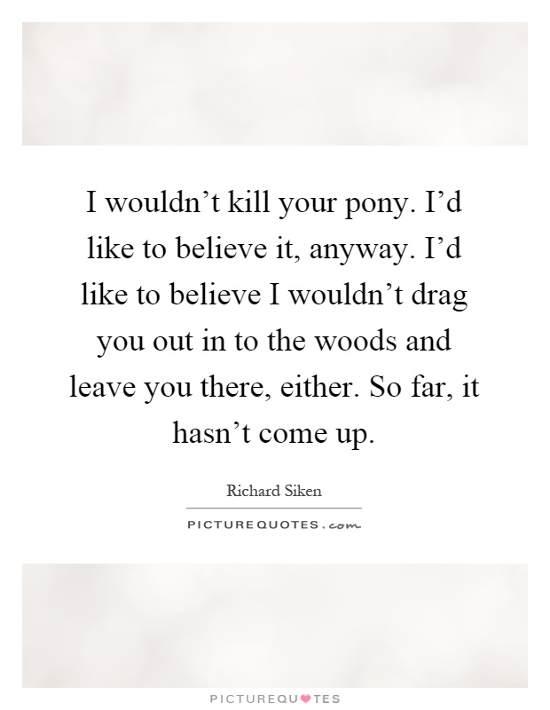 I wouldn't kill your pony. I'd like to believe it, anyway. I'd like to believe I wouldn't drag you out in to the woods and leave you there, either. So far, it hasn't come up Picture Quote #1