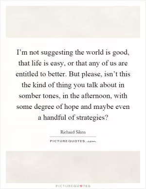 I’m not suggesting the world is good, that life is easy, or that any of us are entitled to better. But please, isn’t this the kind of thing you talk about in somber tones, in the afternoon, with some degree of hope and maybe even a handful of strategies? Picture Quote #1