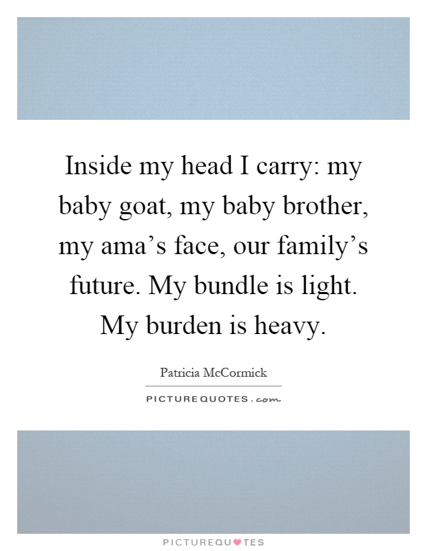 Inside my head I carry: my baby goat, my baby brother, my ama's face, our family's future. My bundle is light. My burden is heavy Picture Quote #1