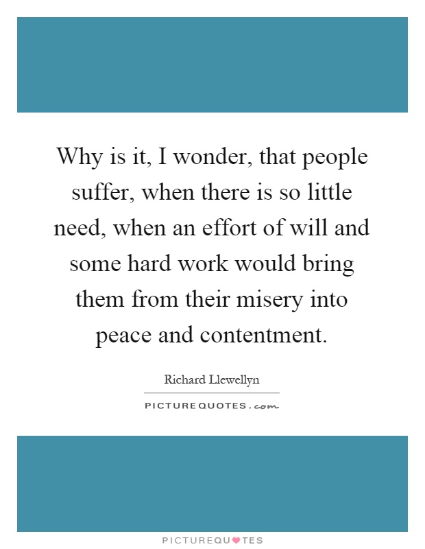Why is it, I wonder, that people suffer, when there is so little need, when an effort of will and some hard work would bring them from their misery into peace and contentment Picture Quote #1