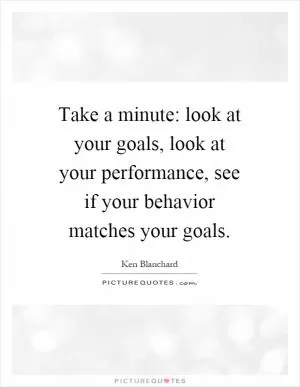 Take a minute: look at your goals, look at your performance, see if your behavior matches your goals Picture Quote #1