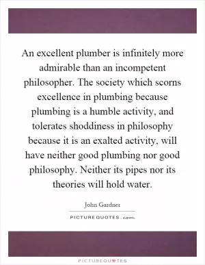 An excellent plumber is infinitely more admirable than an incompetent philosopher. The society which scorns excellence in plumbing because plumbing is a humble activity, and tolerates shoddiness in philosophy because it is an exalted activity, will have neither good plumbing nor good philosophy. Neither its pipes nor its theories will hold water Picture Quote #1