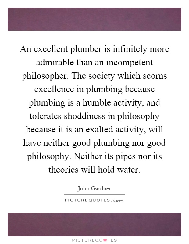 An excellent plumber is infinitely more admirable than an incompetent philosopher. The society which scorns excellence in plumbing because plumbing is a humble activity, and tolerates shoddiness in philosophy because it is an exalted activity, will have neither good plumbing nor good philosophy. Neither its pipes nor its theories will hold water Picture Quote #1