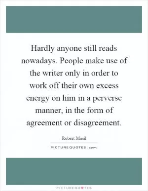 Hardly anyone still reads nowadays. People make use of the writer only in order to work off their own excess energy on him in a perverse manner, in the form of agreement or disagreement Picture Quote #1