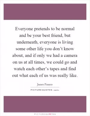 Everyone pretends to be normal and be your best friend, but underneath, everyone is living some other life you don’t know about, and if only we had a camera on us at all times, we could go and watch each other’s tapes and find out what each of us was really like Picture Quote #1