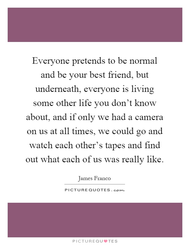 Everyone pretends to be normal and be your best friend, but underneath, everyone is living some other life you don't know about, and if only we had a camera on us at all times, we could go and watch each other's tapes and find out what each of us was really like Picture Quote #1