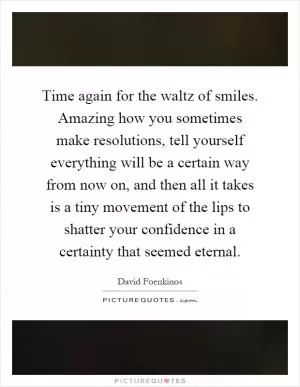 Time again for the waltz of smiles. Amazing how you sometimes make resolutions, tell yourself everything will be a certain way from now on, and then all it takes is a tiny movement of the lips to shatter your confidence in a certainty that seemed eternal Picture Quote #1
