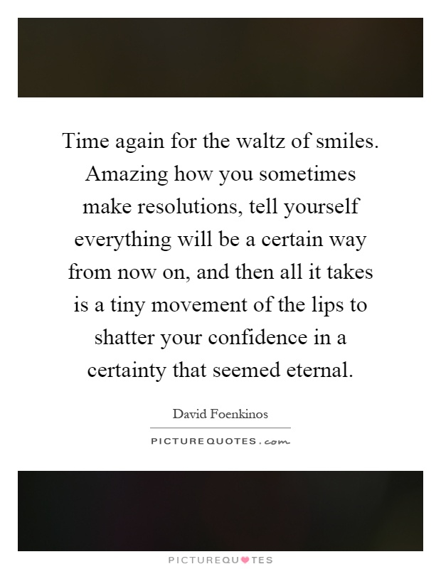 Time again for the waltz of smiles. Amazing how you sometimes make resolutions, tell yourself everything will be a certain way from now on, and then all it takes is a tiny movement of the lips to shatter your confidence in a certainty that seemed eternal Picture Quote #1